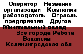 Оператор › Название организации ­ Компания-работодатель › Отрасль предприятия ­ Другое › Минимальный оклад ­ 25 000 - Все города Работа » Вакансии   . Калининградская обл.